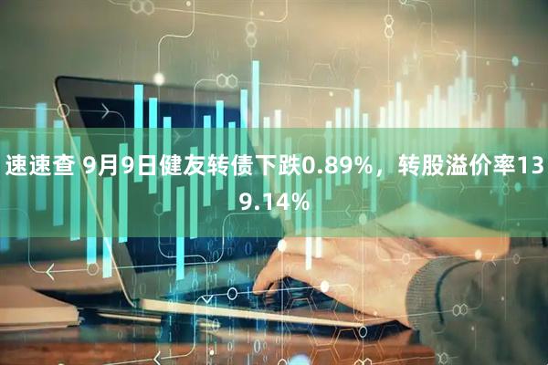 速速查 9月9日健友转债下跌0.89%，转股溢价率139.14%