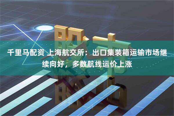千里马配资 上海航交所：出口集装箱运输市场继续向好，多数航线运价上涨