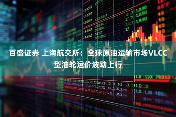 百盛证券 上海航交所：全球原油运输市场VLCC型油轮运价波动上行