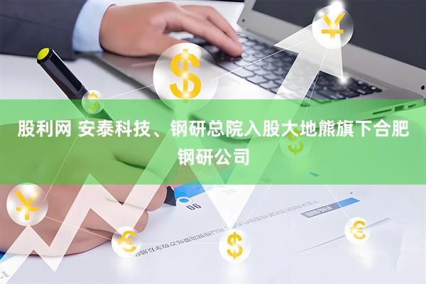 股利网 安泰科技、钢研总院入股大地熊旗下合肥钢研公司