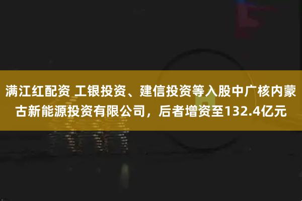 满江红配资 工银投资、建信投资等入股中广核内蒙古新能源投资有限公司，后者增资至132.4亿元