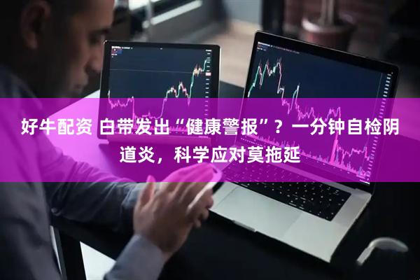 好牛配资 白带发出“健康警报”？一分钟自检阴道炎，科学应对莫拖延