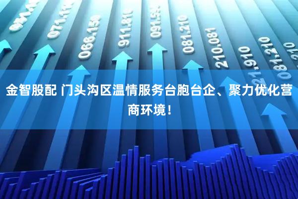 金智股配 门头沟区温情服务台胞台企、聚力优化营商环境！