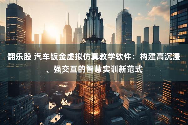 翻乐股 汽车钣金虚拟仿真教学软件：构建高沉浸、强交互的智慧实训新范式