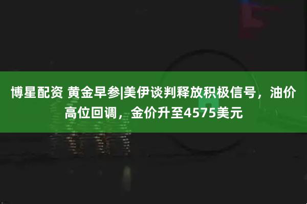 博星配资 黄金早参|美伊谈判释放积极信号，油价高位回调，金价升至4575美元